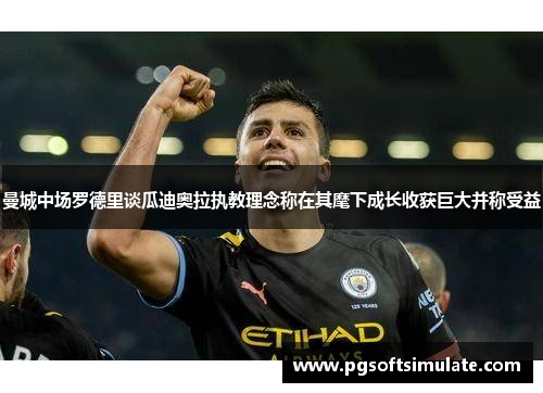 曼城中场罗德里谈瓜迪奥拉执教理念称在其麾下成长收获巨大并称受益