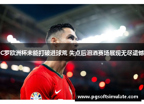 C罗欧洲杯未能打破进球荒 失点后泪洒赛场展现无尽遗憾