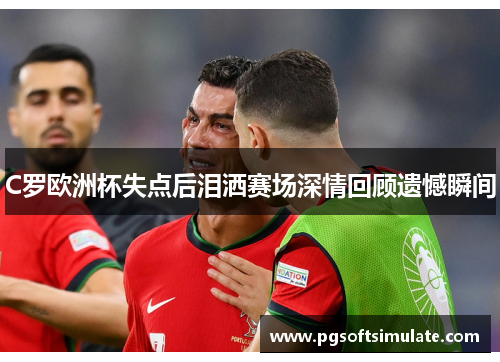 C罗欧洲杯失点后泪洒赛场深情回顾遗憾瞬间