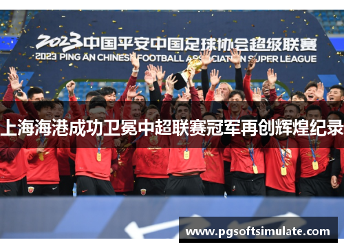 上海海港成功卫冕中超联赛冠军再创辉煌纪录 上海海港成功卫冕中超联赛冠军再创辉煌纪录